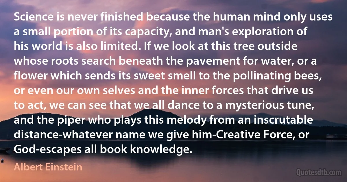 Science is never finished because the human mind only uses a small portion of its capacity, and man's exploration of his world is also limited. If we look at this tree outside whose roots search beneath the pavement for water, or a flower which sends its sweet smell to the pollinating bees, or even our own selves and the inner forces that drive us to act, we can see that we all dance to a mysterious tune, and the piper who plays this melody from an inscrutable distance-whatever name we give him-Creative Force, or God-escapes all book knowledge. (Albert Einstein)