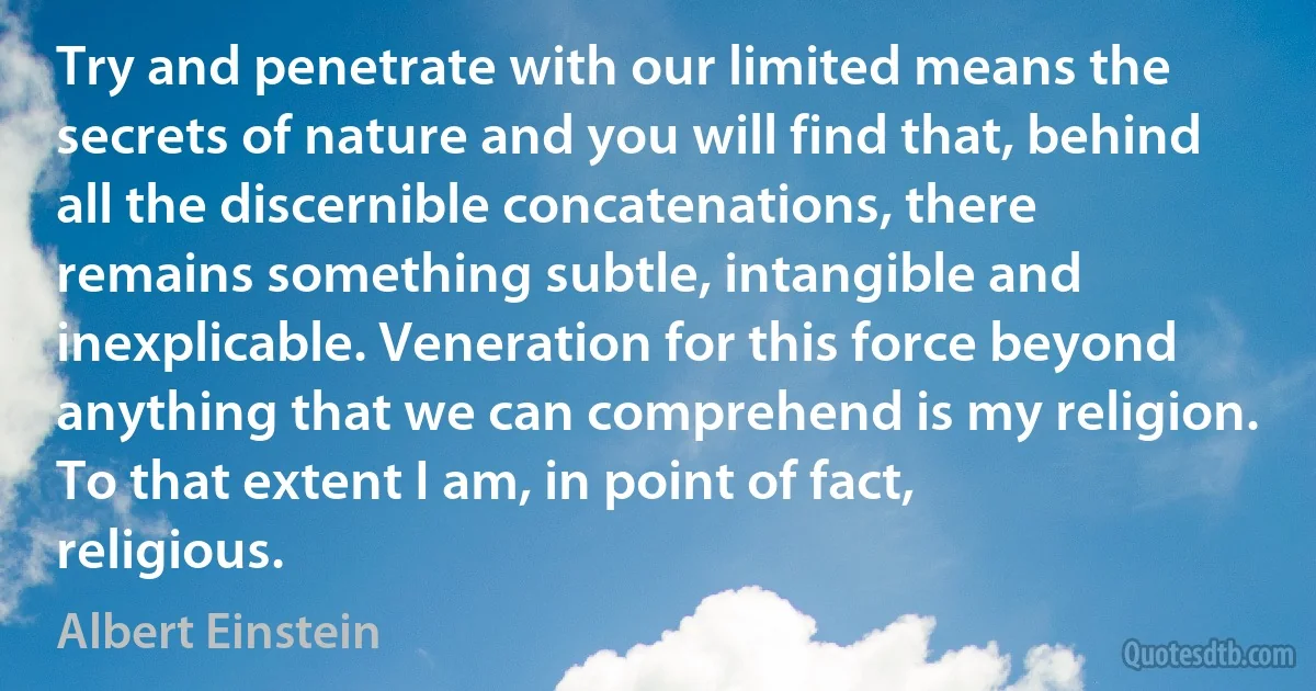 Try and penetrate with our limited means the secrets of nature and you will find that, behind all the discernible concatenations, there remains something subtle, intangible and inexplicable. Veneration for this force beyond anything that we can comprehend is my religion. To that extent I am, in point of fact, religious. (Albert Einstein)