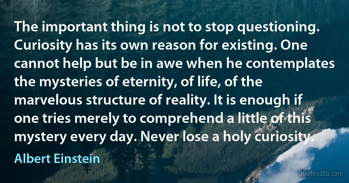 The important thing is not to stop questioning. Curiosity has its own reason for existing. One cannot help but be in awe when he contemplates the mysteries of eternity, of life, of the marvelous structure of reality. It is enough if one tries merely to comprehend a little of this mystery every day. Never lose a holy curiosity. (Albert Einstein)