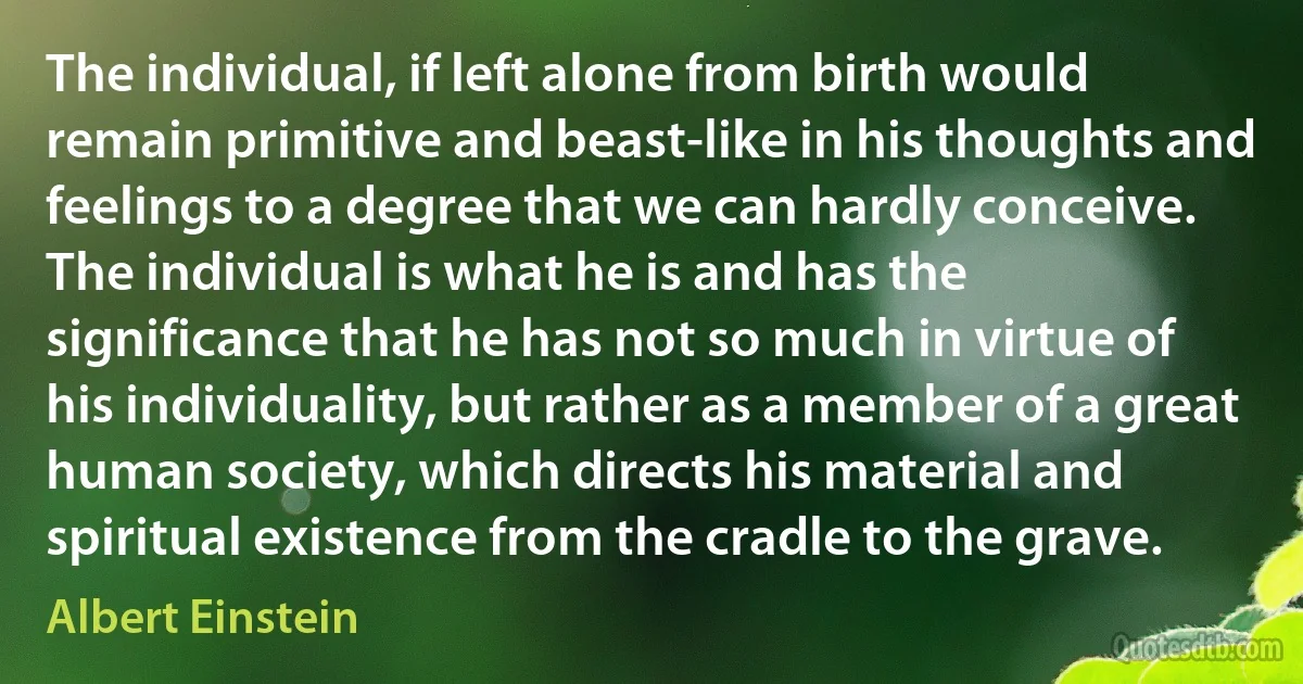 The individual, if left alone from birth would remain primitive and beast-like in his thoughts and feelings to a degree that we can hardly conceive. The individual is what he is and has the significance that he has not so much in virtue of his individuality, but rather as a member of a great human society, which directs his material and spiritual existence from the cradle to the grave. (Albert Einstein)