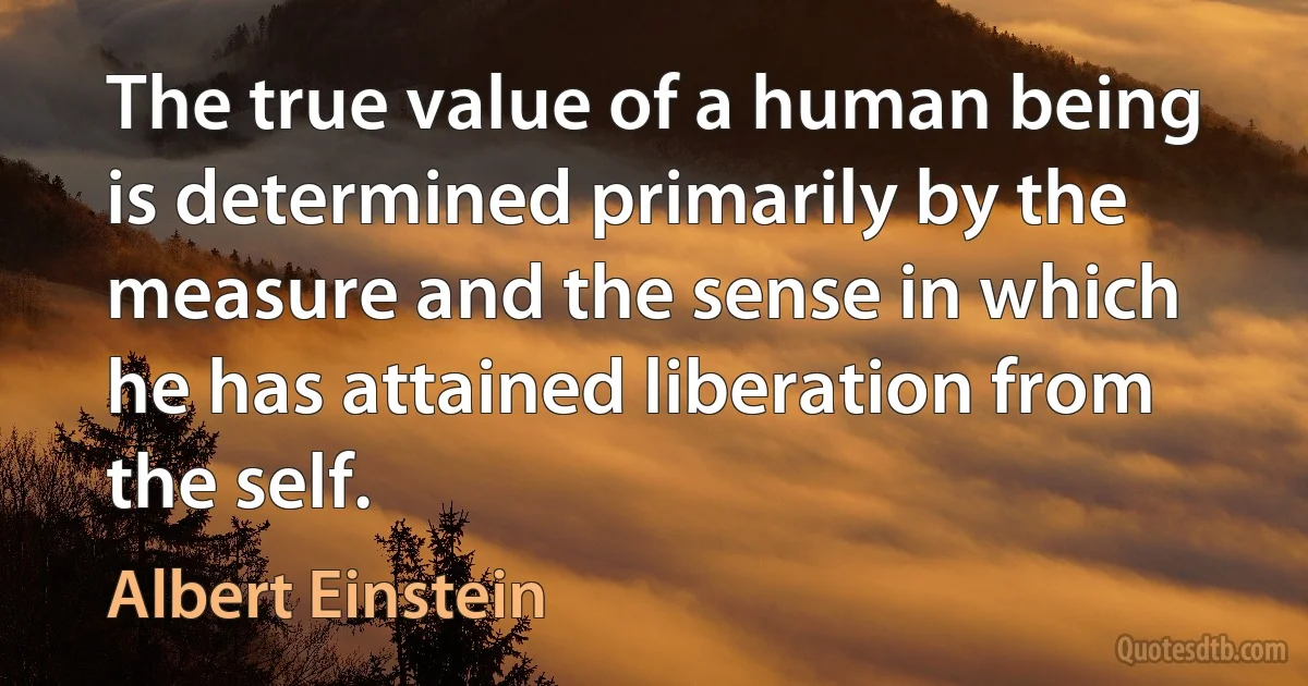 The true value of a human being is determined primarily by the measure and the sense in which he has attained liberation from the self. (Albert Einstein)