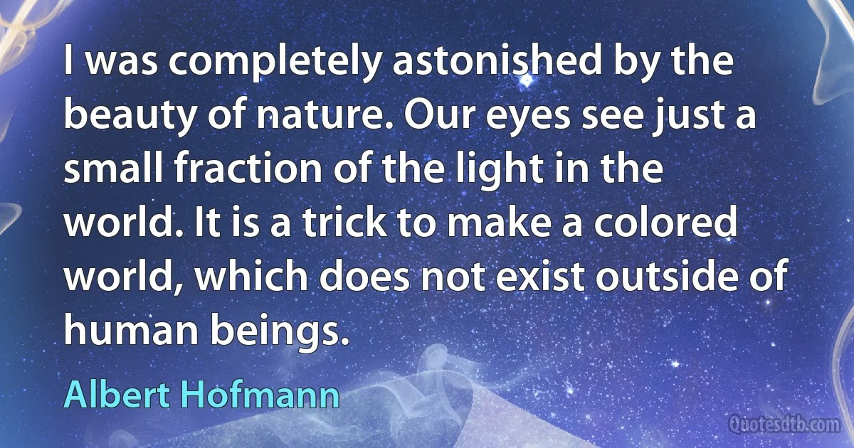 I was completely astonished by the beauty of nature. Our eyes see just a small fraction of the light in the world. It is a trick to make a colored world, which does not exist outside of human beings. (Albert Hofmann)