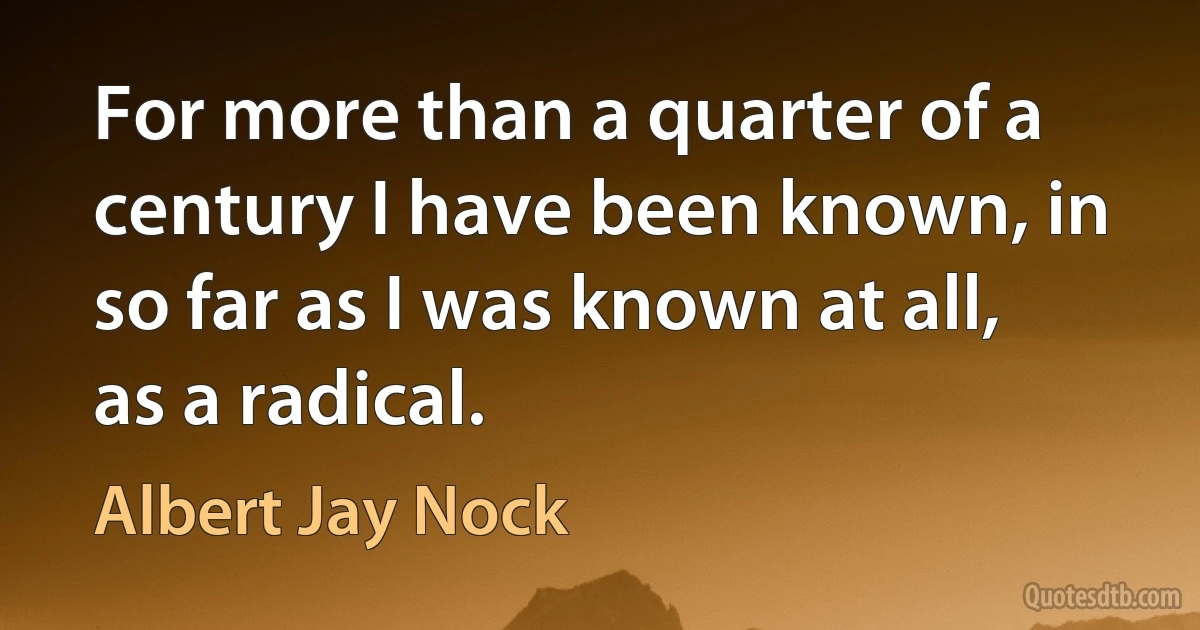 For more than a quarter of a century I have been known, in so far as I was known at all, as a radical. (Albert Jay Nock)