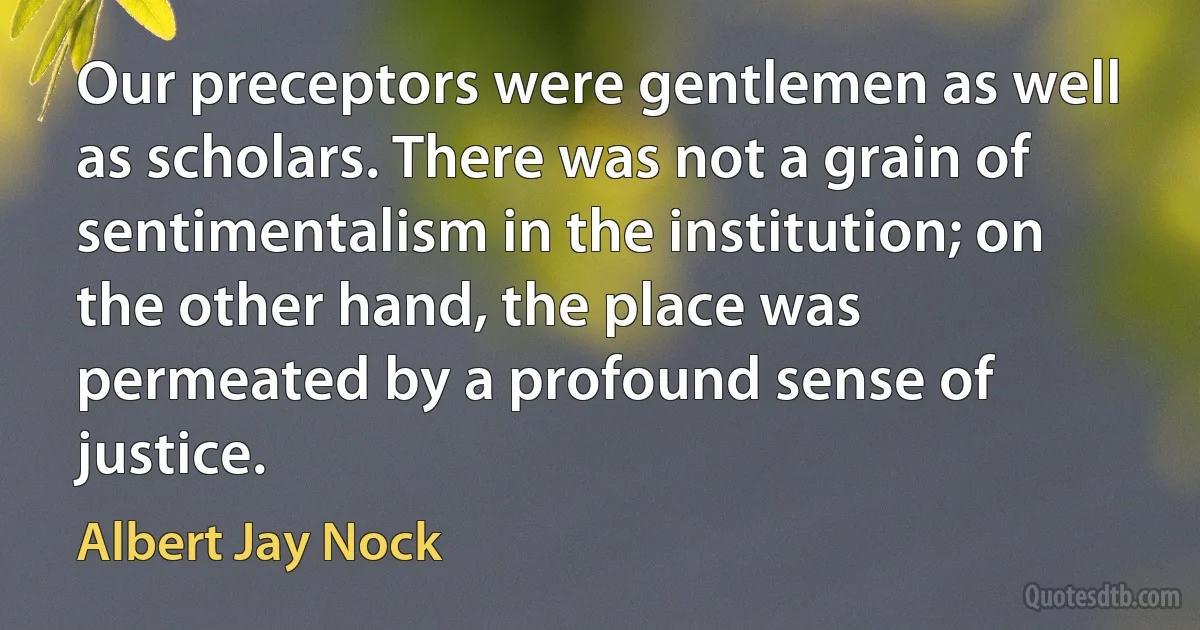 Our preceptors were gentlemen as well as scholars. There was not a grain of sentimentalism in the institution; on the other hand, the place was permeated by a profound sense of justice. (Albert Jay Nock)