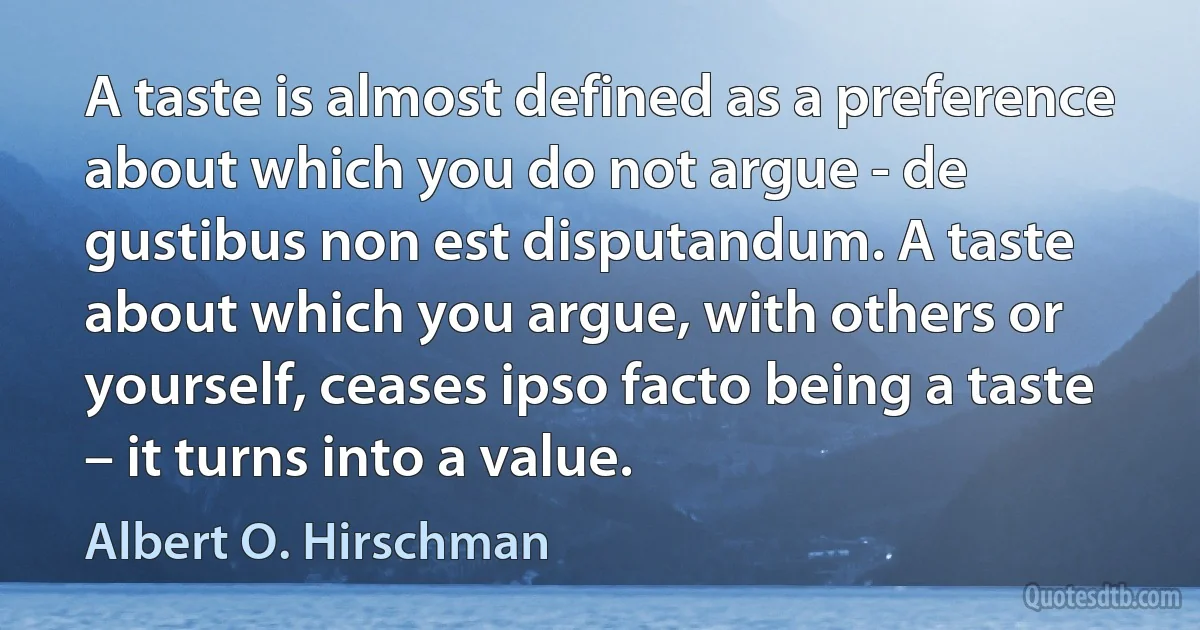 A taste is almost defined as a preference about which you do not argue - de gustibus non est disputandum. A taste about which you argue, with others or yourself, ceases ipso facto being a taste – it turns into a value. (Albert O. Hirschman)