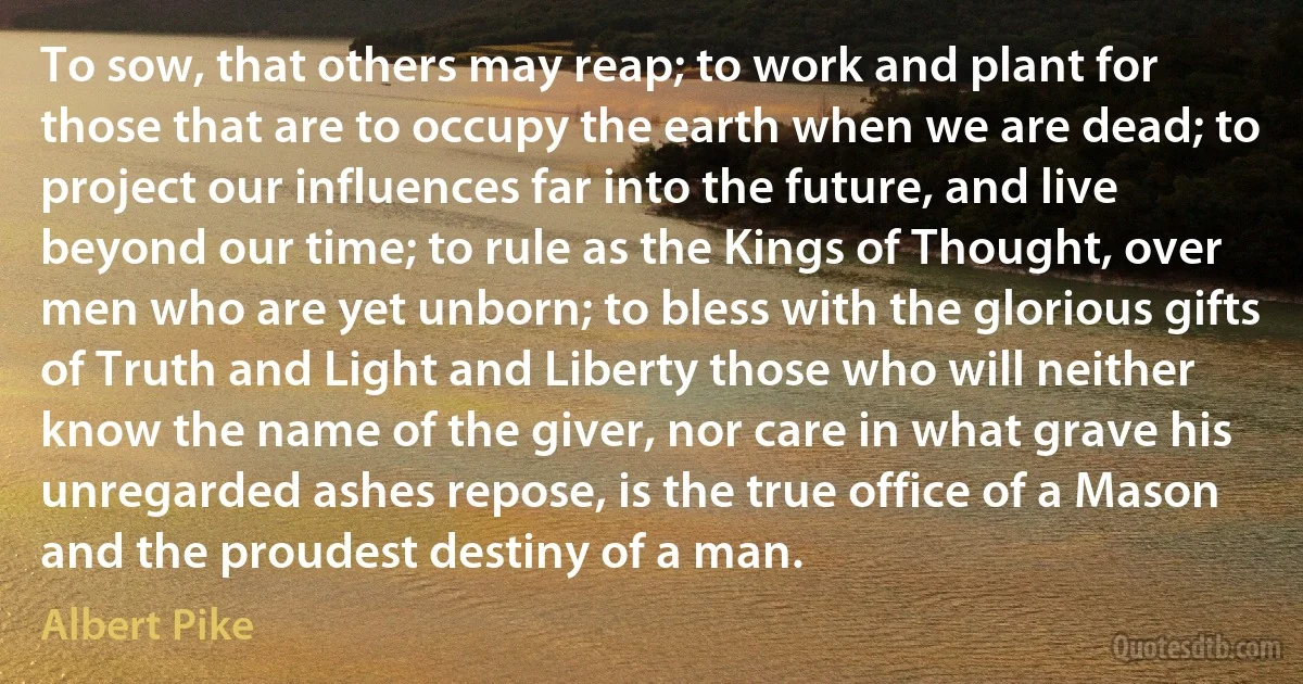 To sow, that others may reap; to work and plant for those that are to occupy the earth when we are dead; to project our influences far into the future, and live beyond our time; to rule as the Kings of Thought, over men who are yet unborn; to bless with the glorious gifts of Truth and Light and Liberty those who will neither know the name of the giver, nor care in what grave his unregarded ashes repose, is the true office of a Mason and the proudest destiny of a man. (Albert Pike)