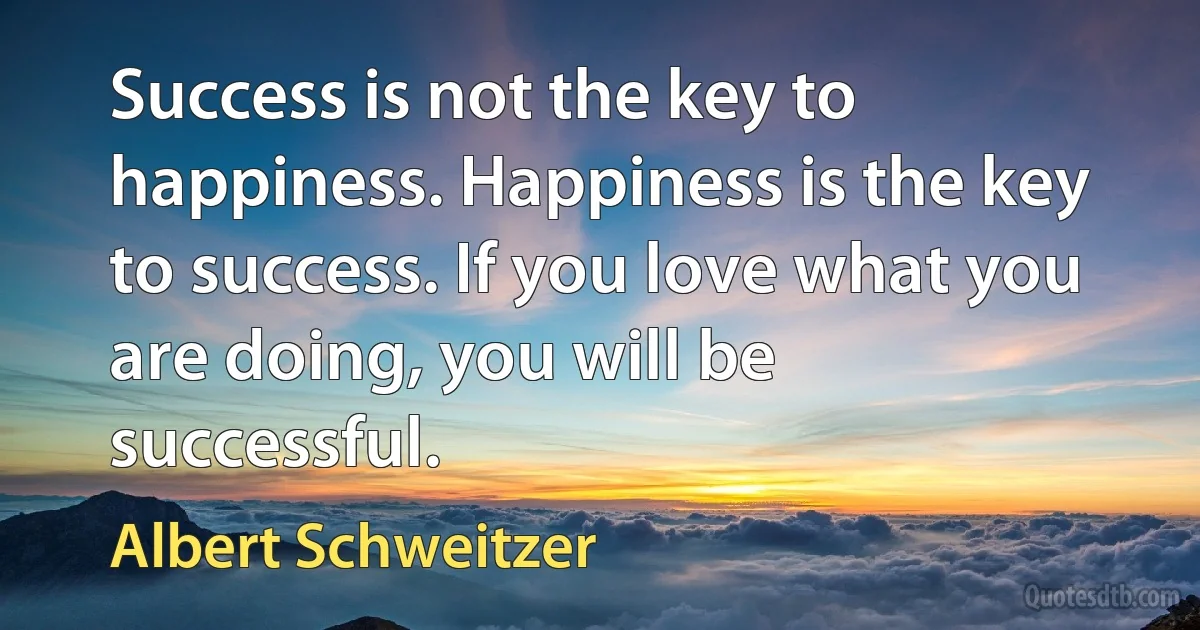 Success is not the key to happiness. Happiness is the key to success. If you love what you are doing, you will be successful. (Albert Schweitzer)