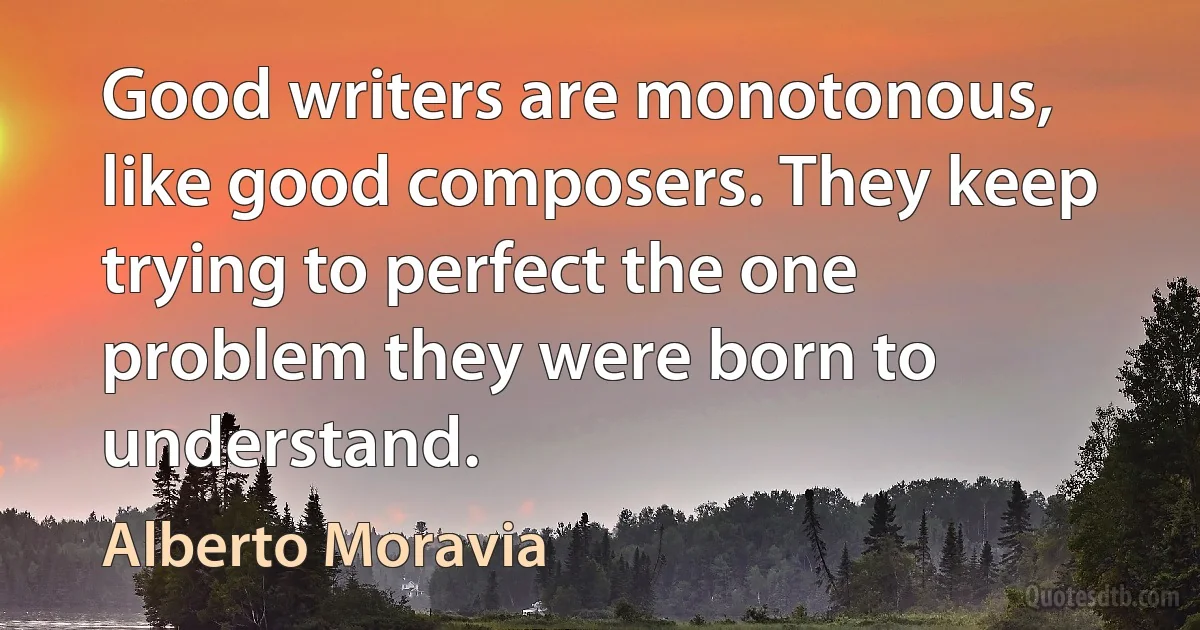 Good writers are monotonous, like good composers. They keep trying to perfect the one problem they were born to understand. (Alberto Moravia)