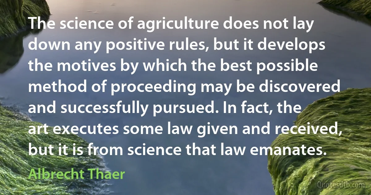 The science of agriculture does not lay down any positive rules, but it develops the motives by which the best possible method of proceeding may be discovered and successfully pursued. In fact, the art executes some law given and received, but it is from science that law emanates. (Albrecht Thaer)