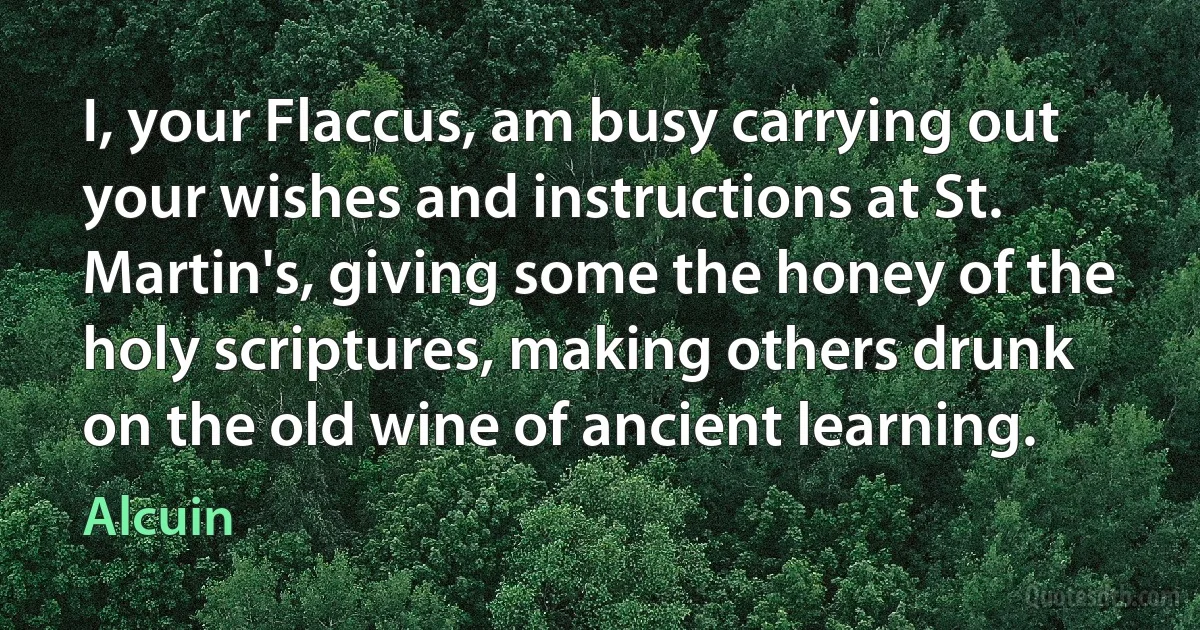 I, your Flaccus, am busy carrying out your wishes and instructions at St. Martin's, giving some the honey of the holy scriptures, making others drunk on the old wine of ancient learning. (Alcuin)