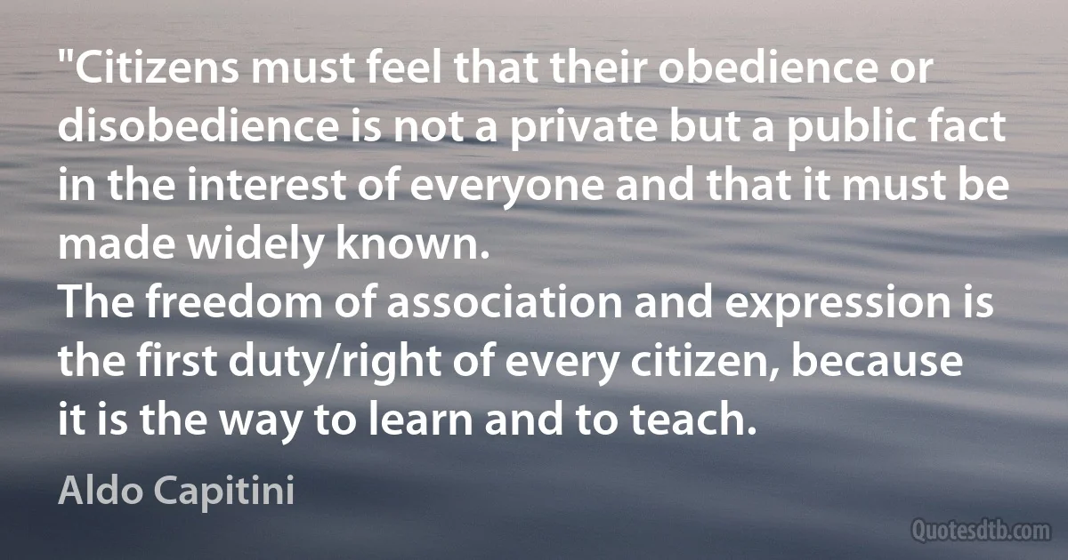 "Citizens must feel that their obedience or disobedience is not a private but a public fact in the interest of everyone and that it must be made widely known.
The freedom of association and expression is the first duty/right of every citizen, because it is the way to learn and to teach. (Aldo Capitini)