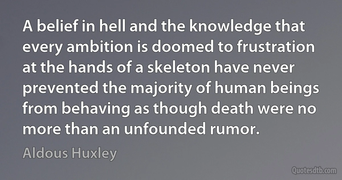 A belief in hell and the knowledge that every ambition is doomed to frustration at the hands of a skeleton have never prevented the majority of human beings from behaving as though death were no more than an unfounded rumor. (Aldous Huxley)