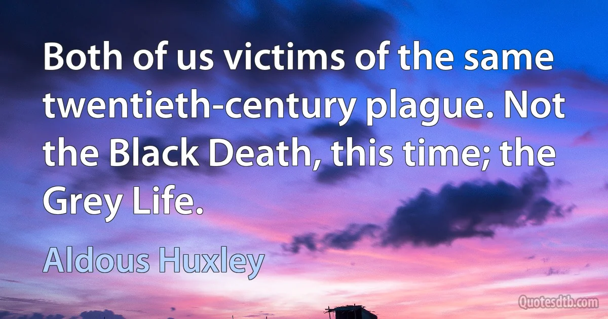 Both of us victims of the same twentieth-century plague. Not the Black Death, this time; the Grey Life. (Aldous Huxley)