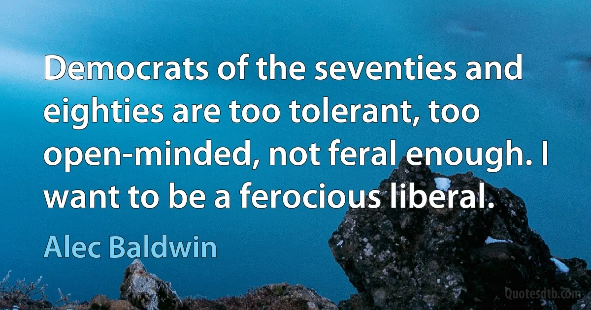 Democrats of the seventies and eighties are too tolerant, too open-minded, not feral enough. I want to be a ferocious liberal. (Alec Baldwin)