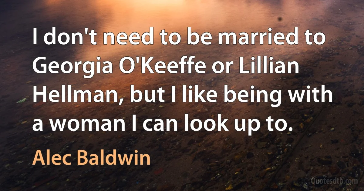 I don't need to be married to Georgia O'Keeffe or Lillian Hellman, but I like being with a woman I can look up to. (Alec Baldwin)