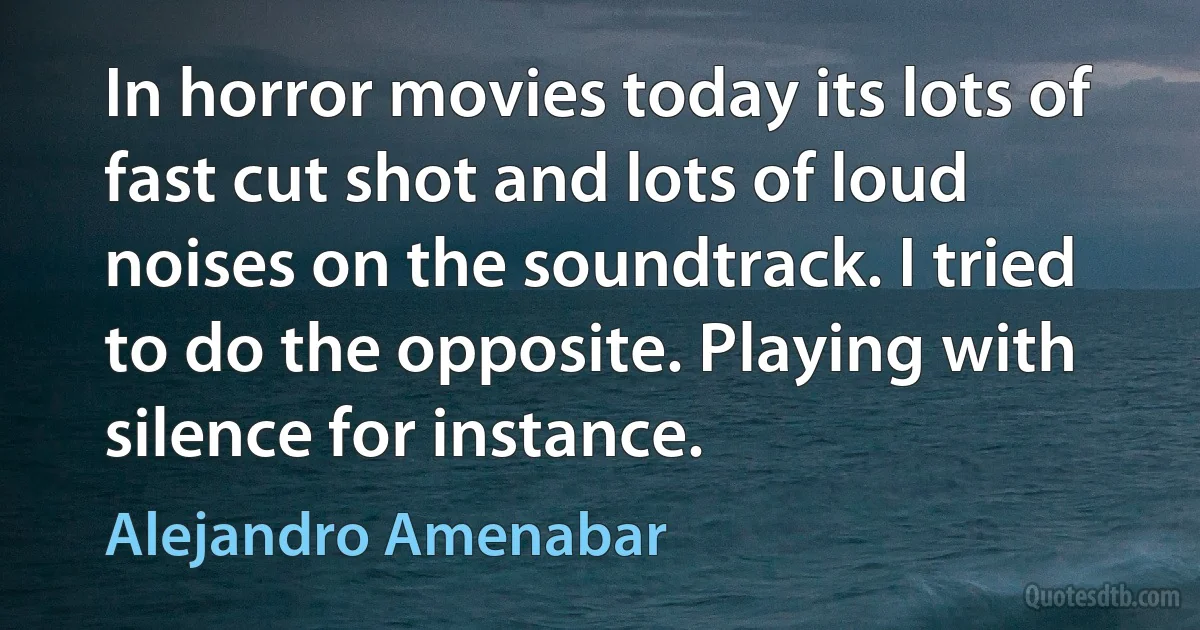 In horror movies today its lots of fast cut shot and lots of loud noises on the soundtrack. I tried to do the opposite. Playing with silence for instance. (Alejandro Amenabar)