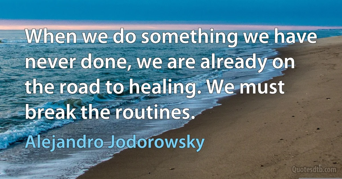 When we do something we have never done, we are already on the road to healing. We must break the routines. (Alejandro Jodorowsky)