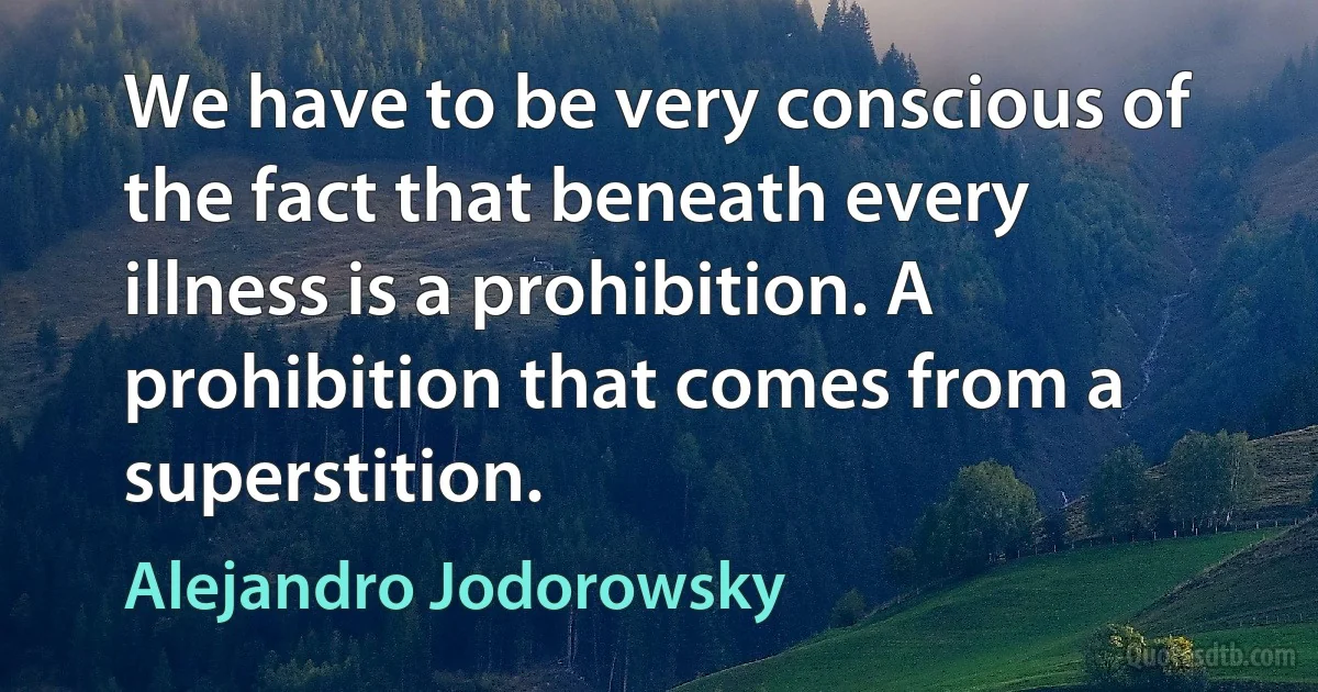 We have to be very conscious of the fact that beneath every illness is a prohibition. A prohibition that comes from a superstition. (Alejandro Jodorowsky)