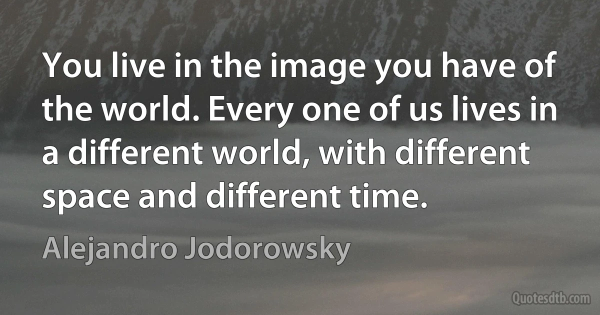 You live in the image you have of the world. Every one of us lives in a different world, with different space and different time. (Alejandro Jodorowsky)