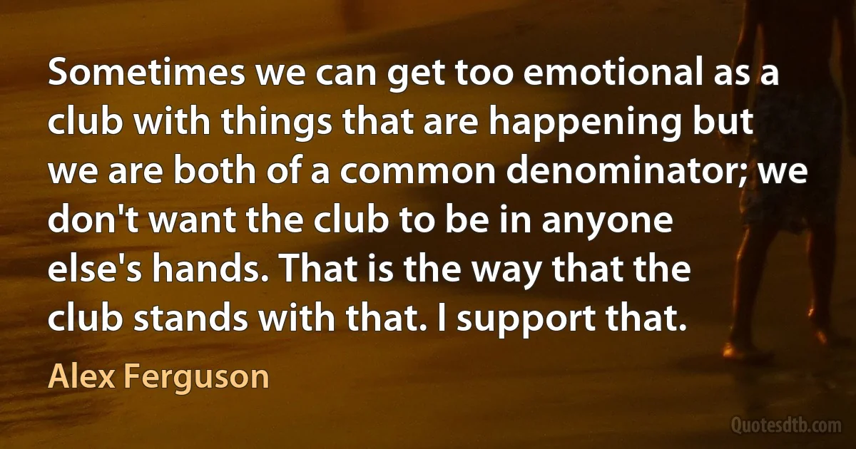 Sometimes we can get too emotional as a club with things that are happening but we are both of a common denominator; we don't want the club to be in anyone else's hands. That is the way that the club stands with that. I support that. (Alex Ferguson)