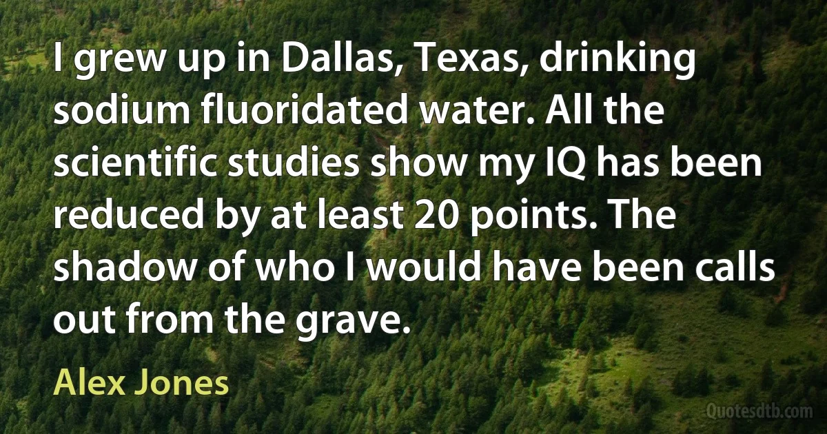 I grew up in Dallas, Texas, drinking sodium fluoridated water. All the scientific studies show my IQ has been reduced by at least 20 points. The shadow of who I would have been calls out from the grave. (Alex Jones)