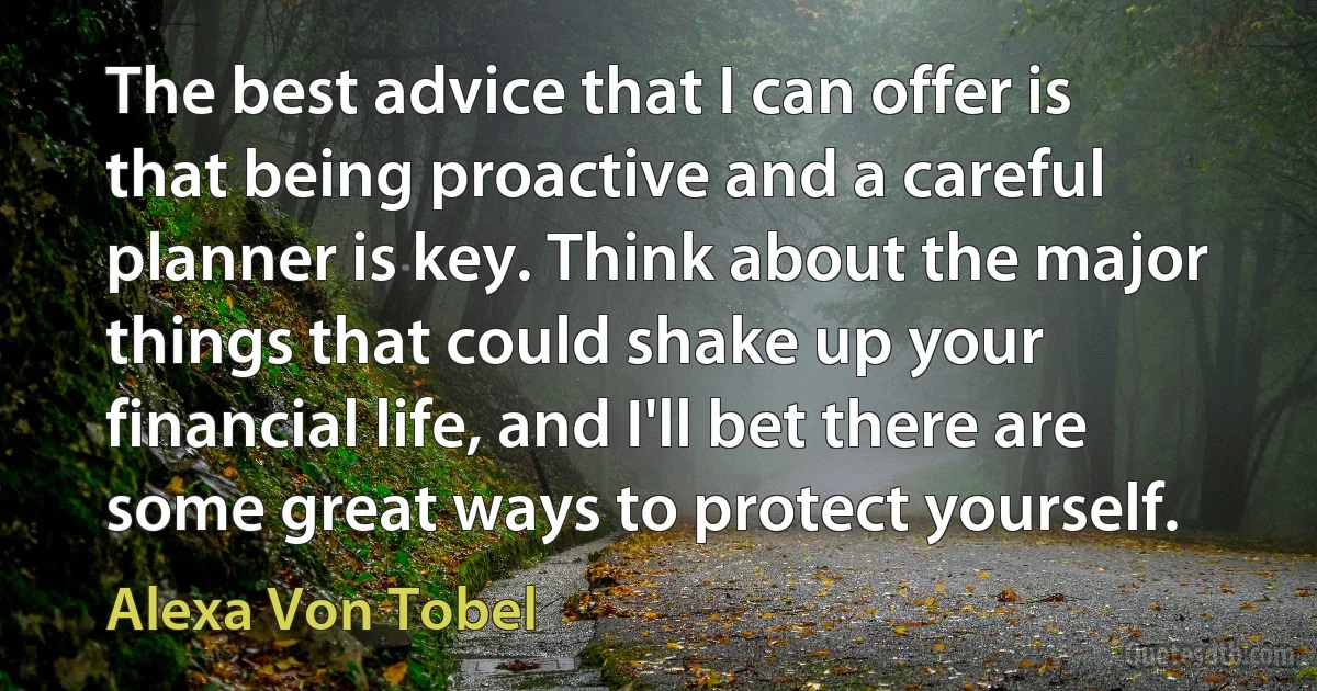 The best advice that I can offer is that being proactive and a careful planner is key. Think about the major things that could shake up your financial life, and I'll bet there are some great ways to protect yourself. (Alexa Von Tobel)