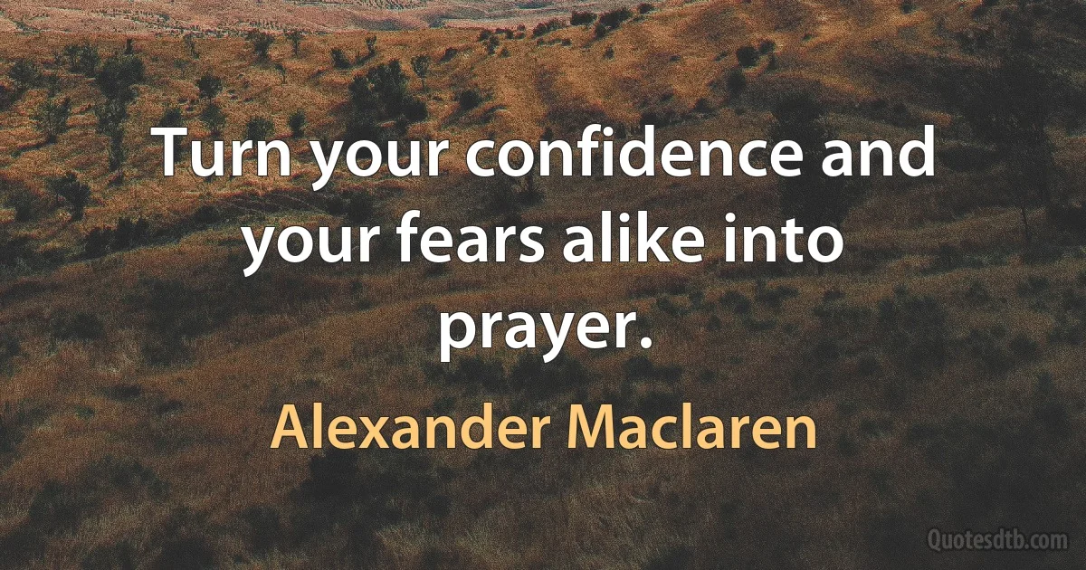 Turn your confidence and your fears alike into prayer. (Alexander Maclaren)