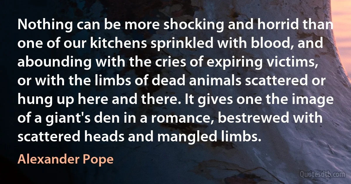 Nothing can be more shocking and horrid than one of our kitchens sprinkled with blood, and abounding with the cries of expiring victims, or with the limbs of dead animals scattered or hung up here and there. It gives one the image of a giant's den in a romance, bestrewed with scattered heads and mangled limbs. (Alexander Pope)