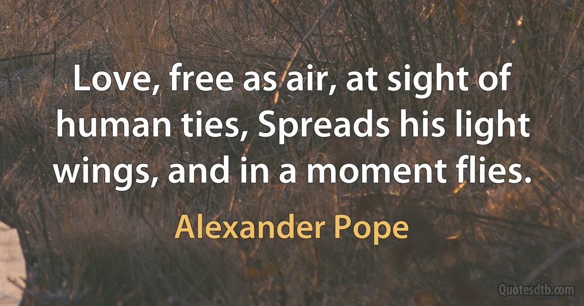 Love, free as air, at sight of human ties, Spreads his light wings, and in a moment flies. (Alexander Pope)