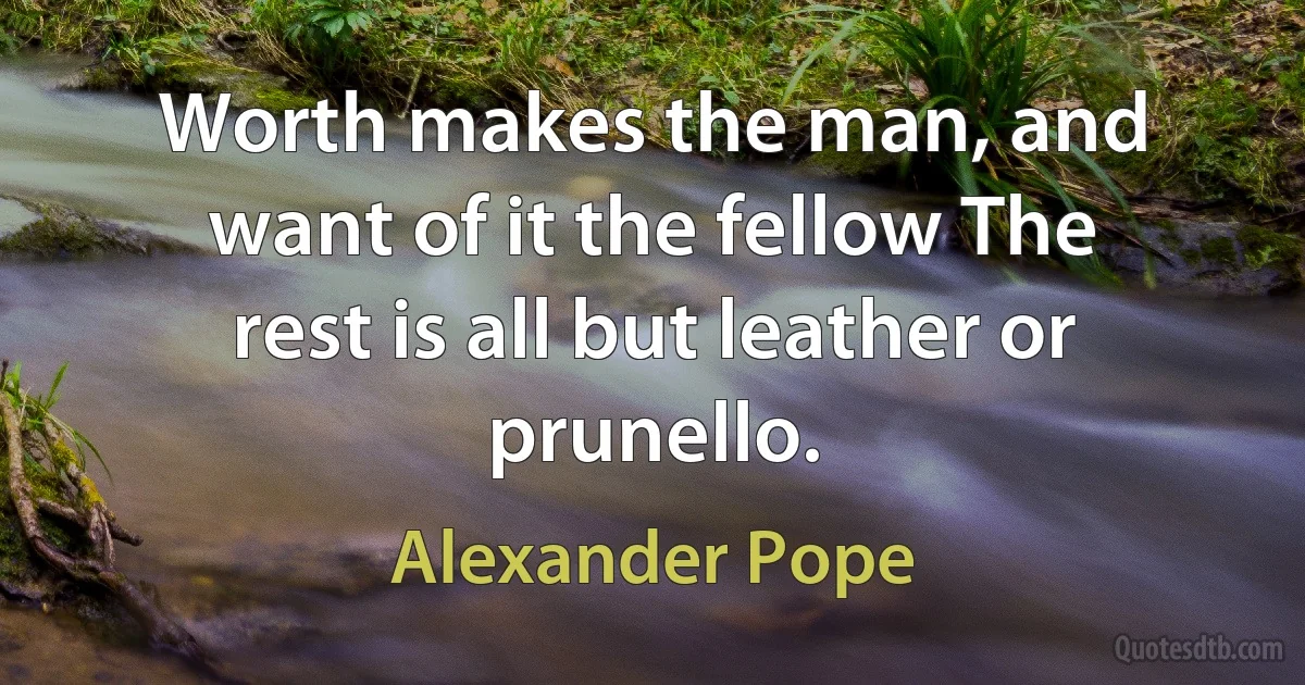 Worth makes the man, and want of it the fellow The rest is all but leather or prunello. (Alexander Pope)