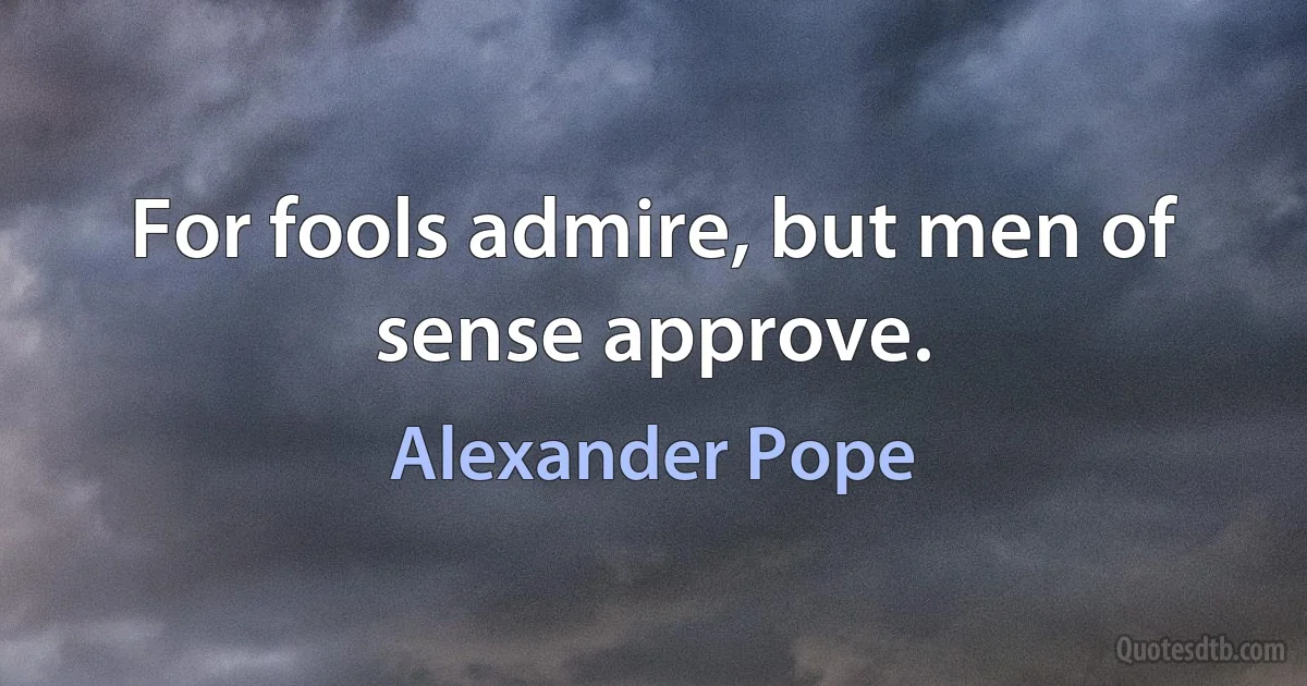 For fools admire, but men of sense approve. (Alexander Pope)