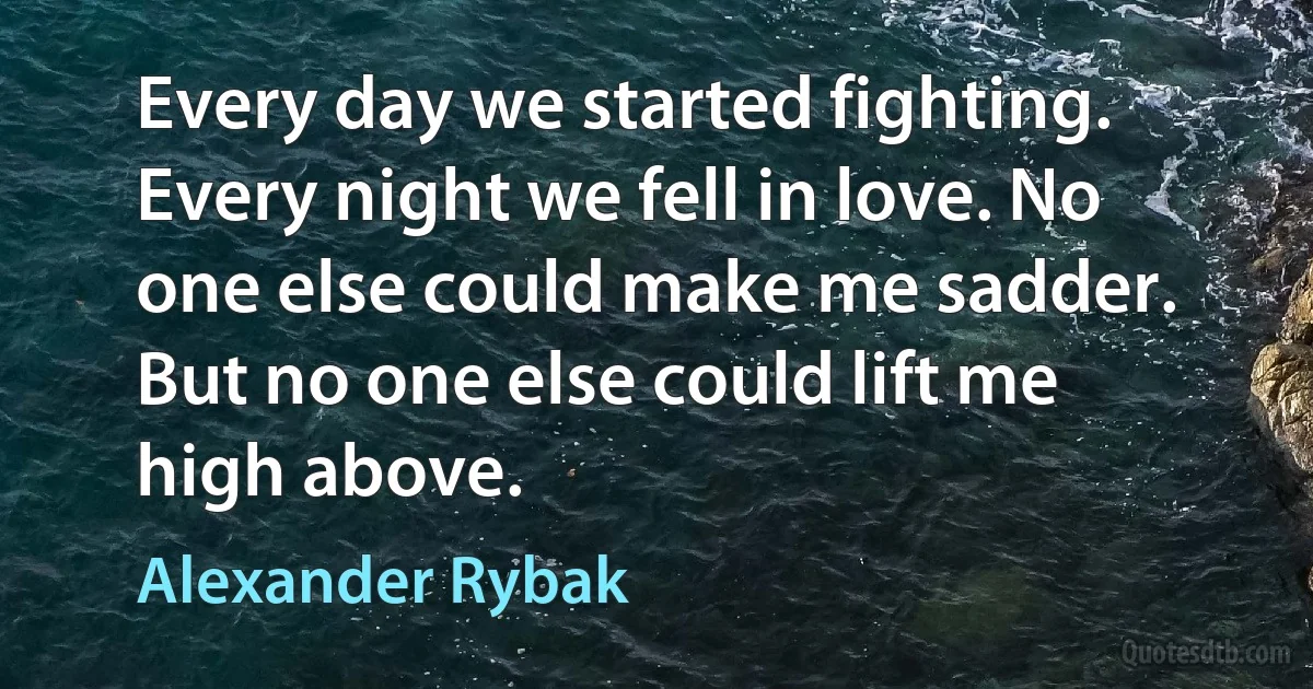 Every day we started fighting. Every night we fell in love. No one else could make me sadder. But no one else could lift me high above. (Alexander Rybak)