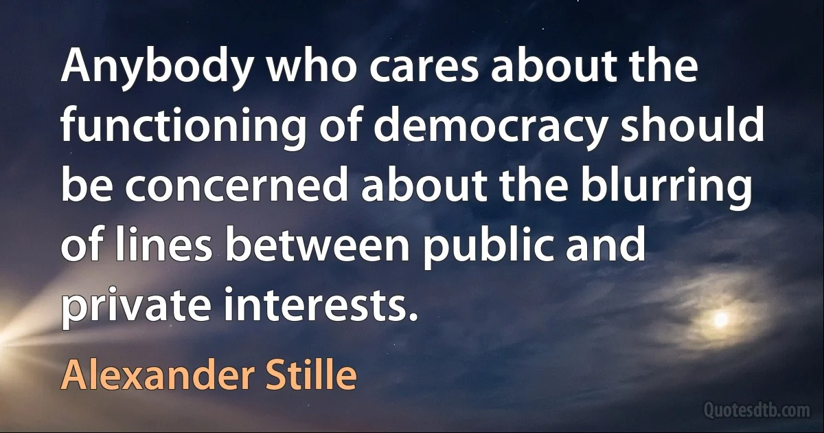 Anybody who cares about the functioning of democracy should be concerned about the blurring of lines between public and private interests. (Alexander Stille)