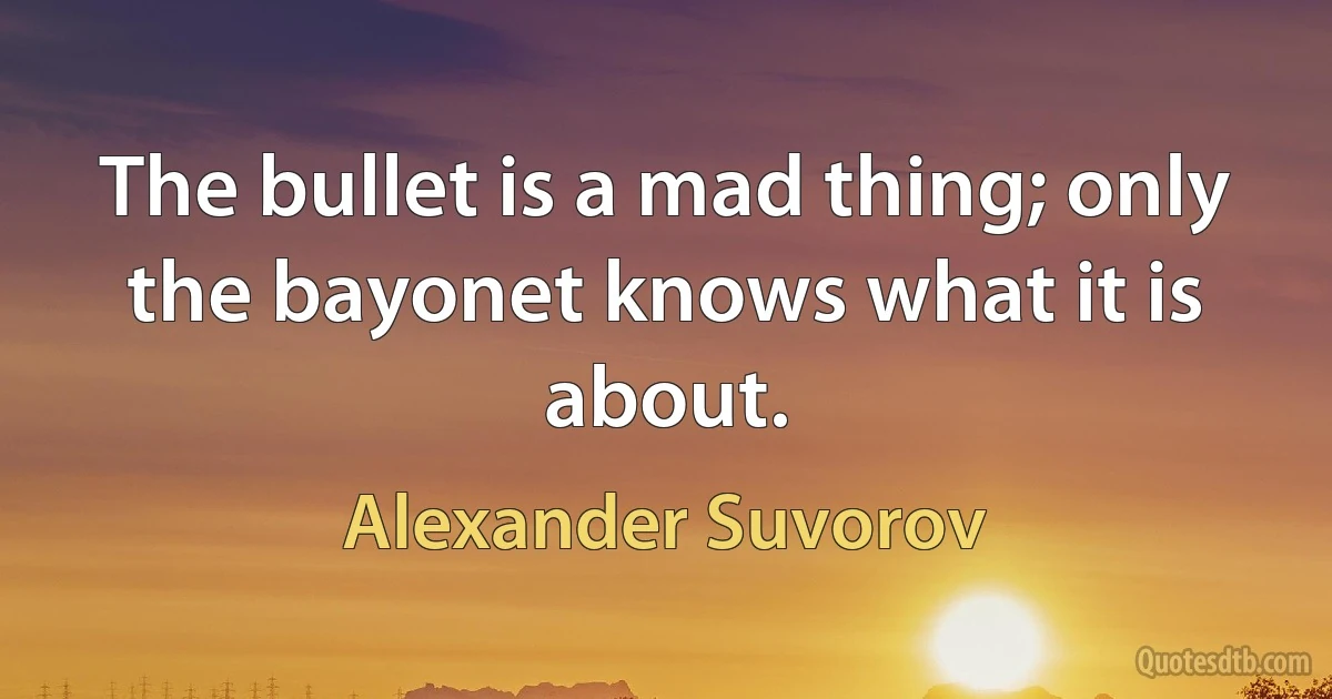 The bullet is a mad thing; only the bayonet knows what it is about. (Alexander Suvorov)