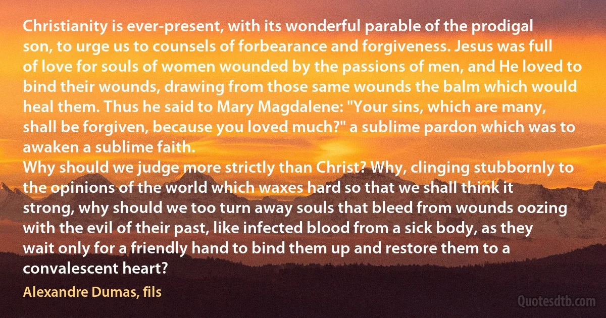 Christianity is ever-present, with its wonderful parable of the prodigal son, to urge us to counsels of forbearance and forgiveness. Jesus was full of love for souls of women wounded by the passions of men, and He loved to bind their wounds, drawing from those same wounds the balm which would heal them. Thus he said to Mary Magdalene: "Your sins, which are many, shall be forgiven, because you loved much?" a sublime pardon which was to awaken a sublime faith.
Why should we judge more strictly than Christ? Why, clinging stubbornly to the opinions of the world which waxes hard so that we shall think it strong, why should we too turn away souls that bleed from wounds oozing with the evil of their past, like infected blood from a sick body, as they wait only for a friendly hand to bind them up and restore them to a convalescent heart? (Alexandre Dumas, fils)