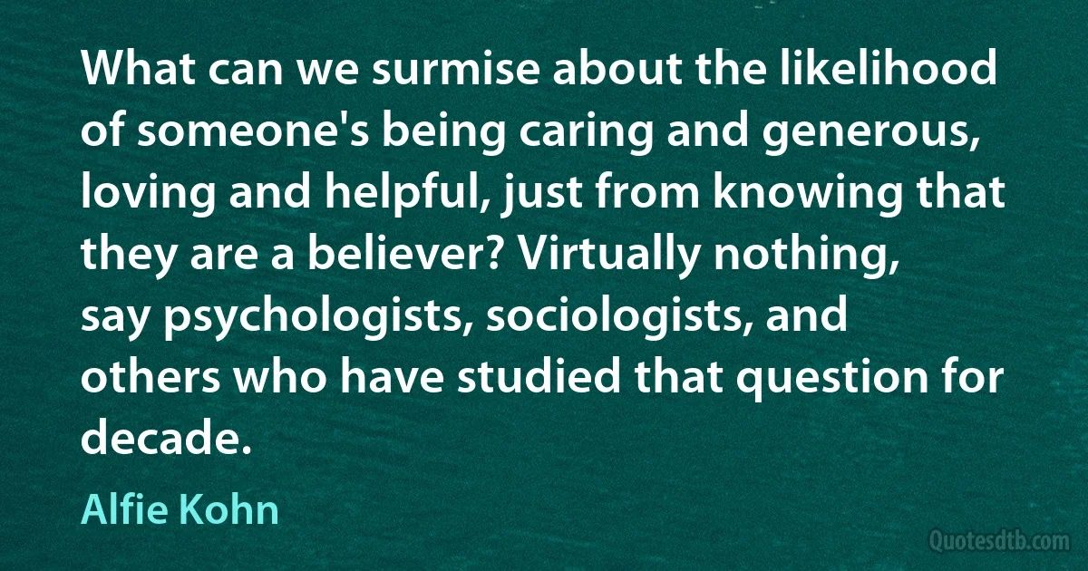 What can we surmise about the likelihood of someone's being caring and generous, loving and helpful, just from knowing that they are a believer? Virtually nothing, say psychologists, sociologists, and others who have studied that question for decade. (Alfie Kohn)