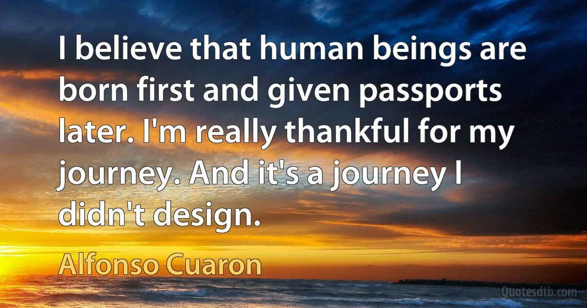 I believe that human beings are born first and given passports later. I'm really thankful for my journey. And it's a journey I didn't design. (Alfonso Cuaron)