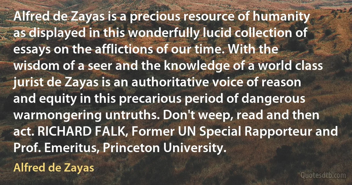 Alfred de Zayas is a precious resource of humanity as displayed in this wonderfully lucid collection of essays on the afflictions of our time. With the wisdom of a seer and the knowledge of a world class jurist de Zayas is an authoritative voice of reason and equity in this precarious period of dangerous warmongering untruths. Don't weep, read and then act. RICHARD FALK, Former UN Special Rapporteur and Prof. Emeritus, Princeton University. (Alfred de Zayas)