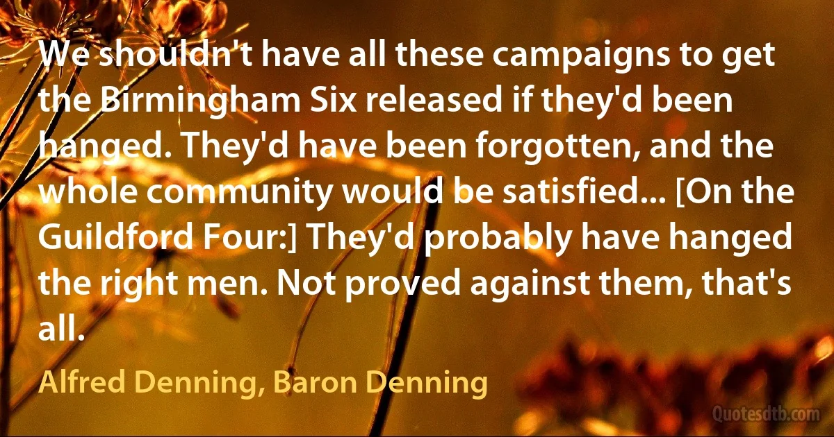 We shouldn't have all these campaigns to get the Birmingham Six released if they'd been hanged. They'd have been forgotten, and the whole community would be satisfied... [On the Guildford Four:] They'd probably have hanged the right men. Not proved against them, that's all. (Alfred Denning, Baron Denning)