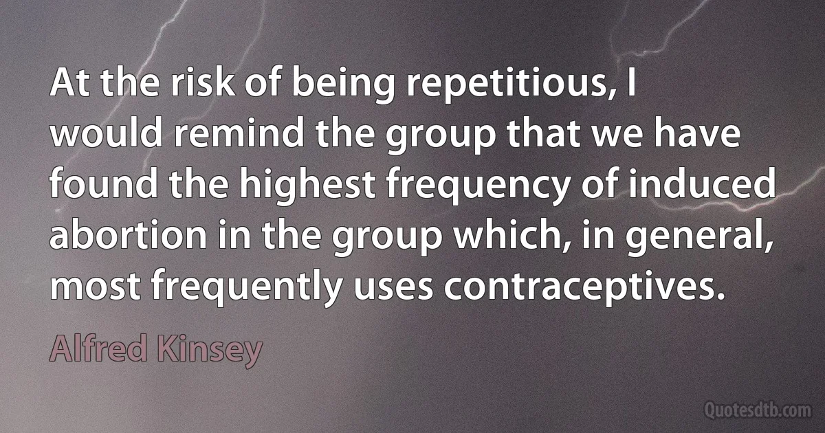 At the risk of being repetitious, I would remind the group that we have found the highest frequency of induced abortion in the group which, in general, most frequently uses contraceptives. (Alfred Kinsey)