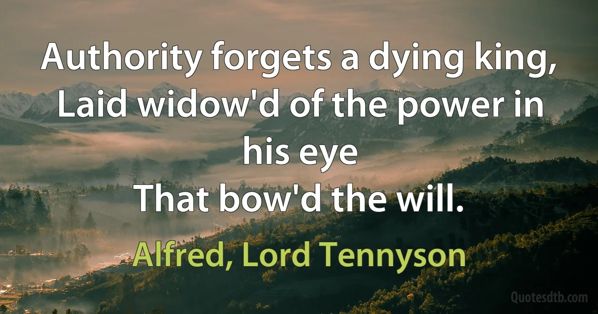 Authority forgets a dying king,
Laid widow'd of the power in his eye
That bow'd the will. (Alfred, Lord Tennyson)