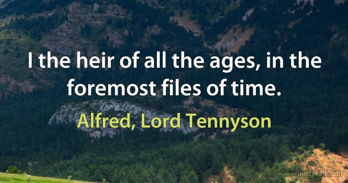 I the heir of all the ages, in the foremost files of time. (Alfred, Lord Tennyson)