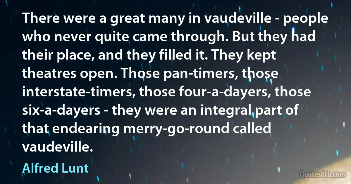 There were a great many in vaudeville - people who never quite came through. But they had their place, and they filled it. They kept theatres open. Those pan-timers, those interstate-timers, those four-a-dayers, those six-a-dayers - they were an integral part of that endearing merry-go-round called vaudeville. (Alfred Lunt)