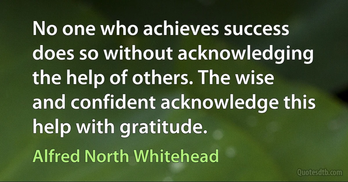 No one who achieves success does so without acknowledging the help of others. The wise and confident acknowledge this help with gratitude. (Alfred North Whitehead)