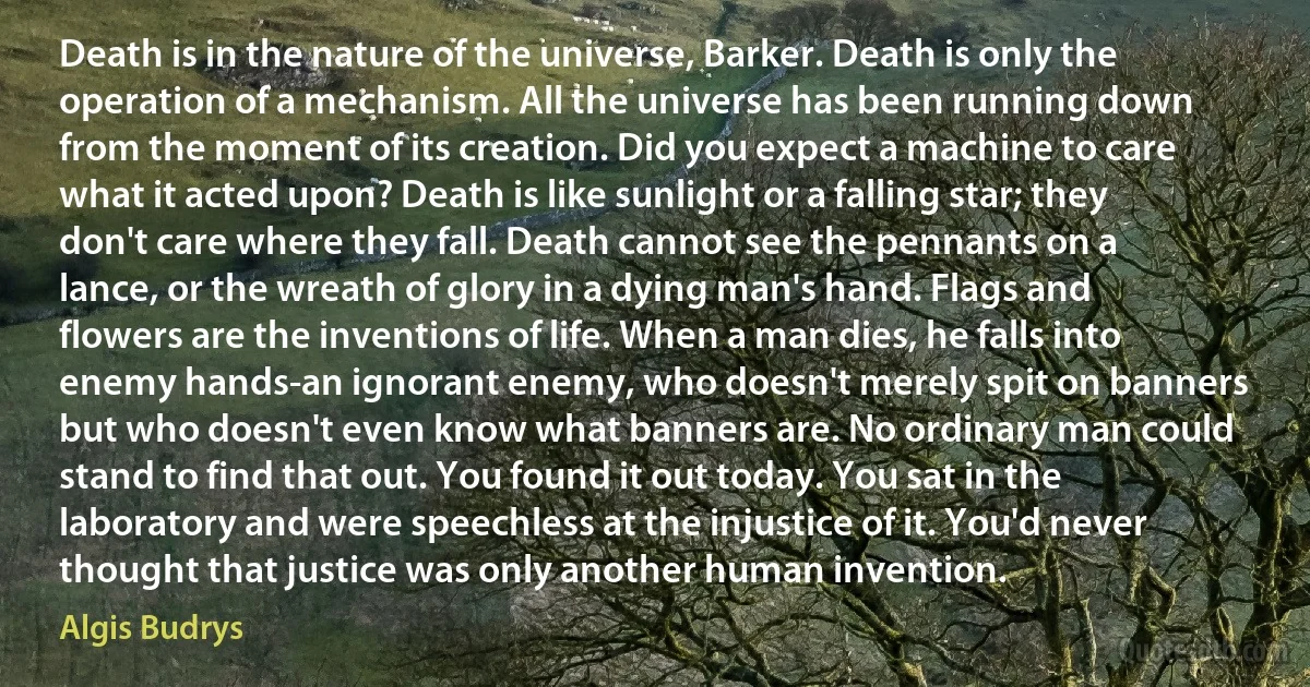 Death is in the nature of the universe, Barker. Death is only the operation of a mechanism. All the universe has been running down from the moment of its creation. Did you expect a machine to care what it acted upon? Death is like sunlight or a falling star; they don't care where they fall. Death cannot see the pennants on a lance, or the wreath of glory in a dying man's hand. Flags and flowers are the inventions of life. When a man dies, he falls into enemy hands-an ignorant enemy, who doesn't merely spit on banners but who doesn't even know what banners are. No ordinary man could stand to find that out. You found it out today. You sat in the laboratory and were speechless at the injustice of it. You'd never thought that justice was only another human invention. (Algis Budrys)