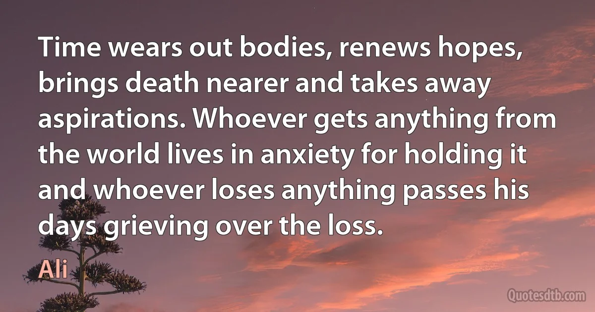 Time wears out bodies, renews hopes, brings death nearer and takes away aspirations. Whoever gets anything from the world lives in anxiety for holding it and whoever loses anything passes his days grieving over the loss. (Ali)