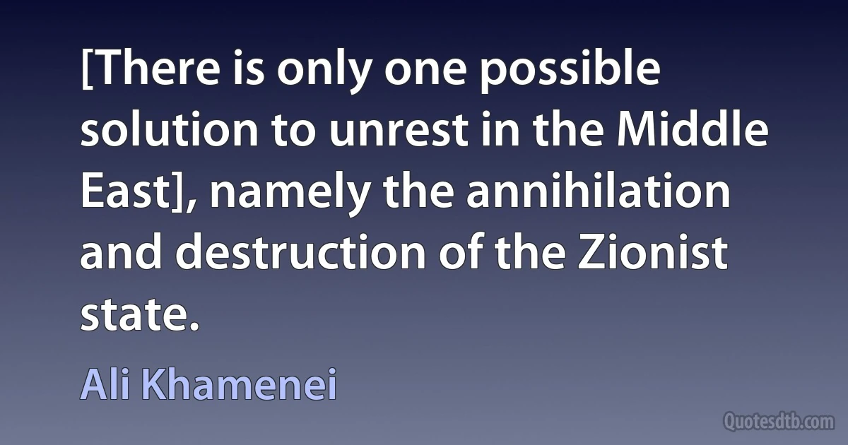 [There is only one possible solution to unrest in the Middle East], namely the annihilation and destruction of the Zionist state. (Ali Khamenei)