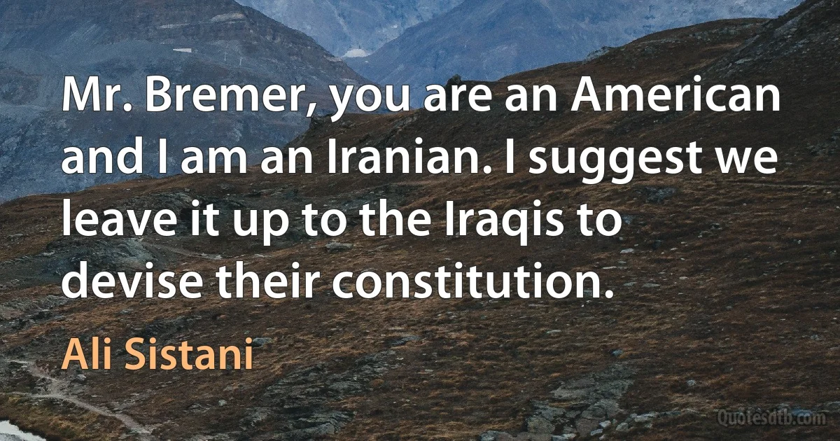 Mr. Bremer, you are an American and I am an Iranian. I suggest we leave it up to the Iraqis to devise their constitution. (Ali Sistani)