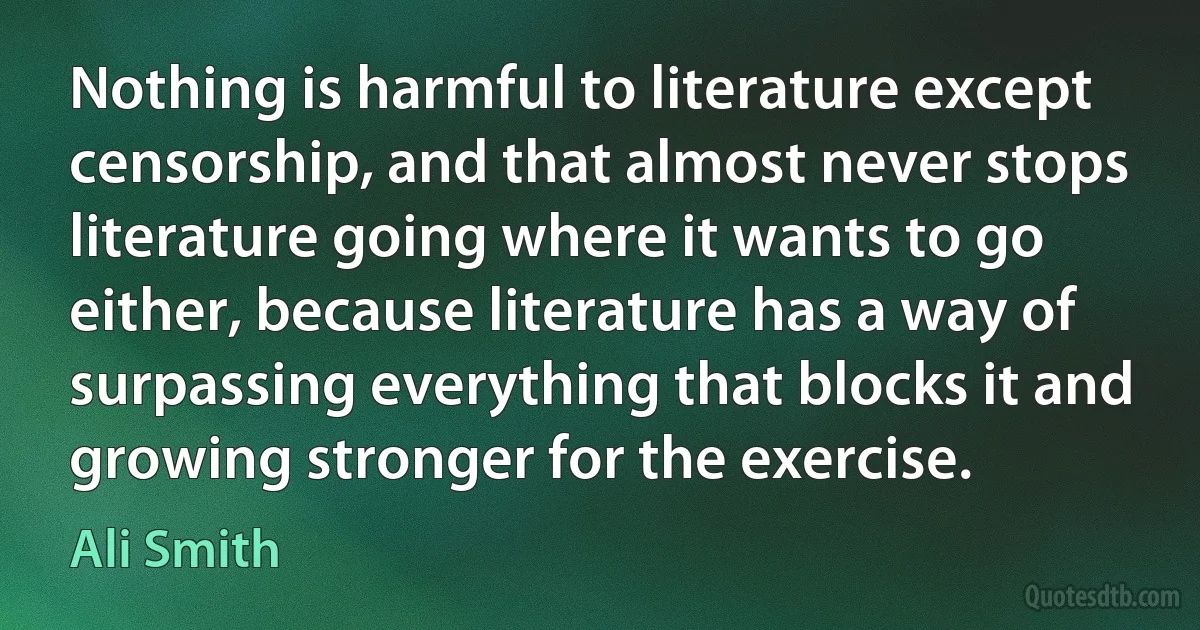 Nothing is harmful to literature except censorship, and that almost never stops literature going where it wants to go either, because literature has a way of surpassing everything that blocks it and growing stronger for the exercise. (Ali Smith)