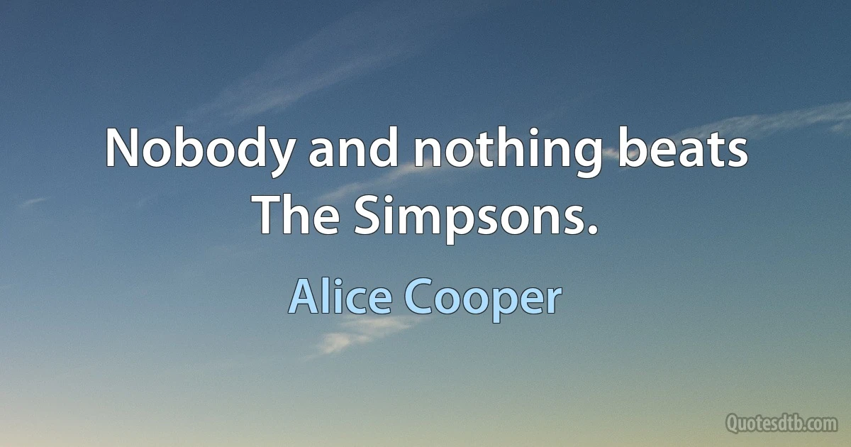 Nobody and nothing beats The Simpsons. (Alice Cooper)